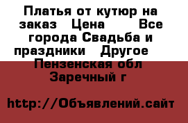 Платья от кутюр на заказ › Цена ­ 1 - Все города Свадьба и праздники » Другое   . Пензенская обл.,Заречный г.